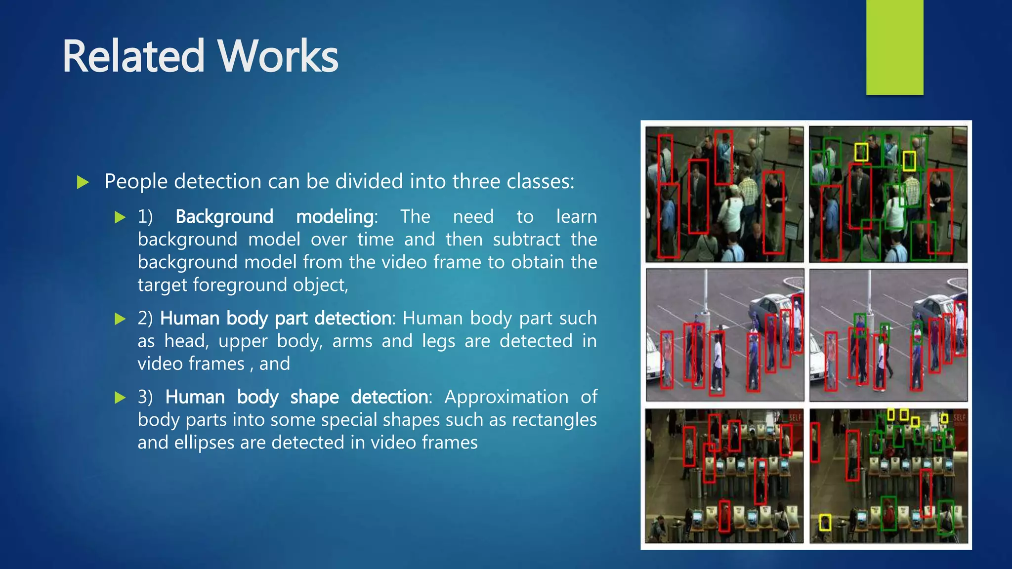 Related Works
 People detection can be divided into three classes:
 1) Background modeling: The need to learn
background model over time and then subtract the
background model from the video frame to obtain the
target foreground object,
 2) Human body part detection: Human body part such
as head, upper body, arms and legs are detected in
video frames , and
 3) Human body shape detection: Approximation of
body parts into some special shapes such as rectangles
and ellipses are detected in video frames
 