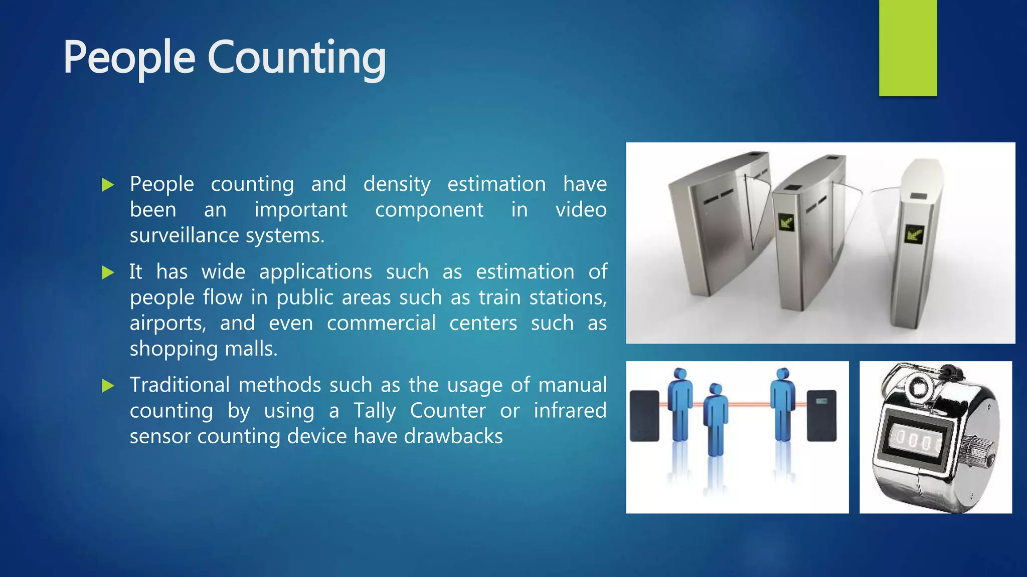 People Counting
 People counting and density estimation have
been an important component in video
surveillance systems.
 It has wide applications such as estimation of
people flow in public areas such as train stations,
airports, and even commercial centers such as
shopping malls.
 Traditional methods such as the usage of manual
counting by using a Tally Counter or infrared
sensor counting device have drawbacks
 