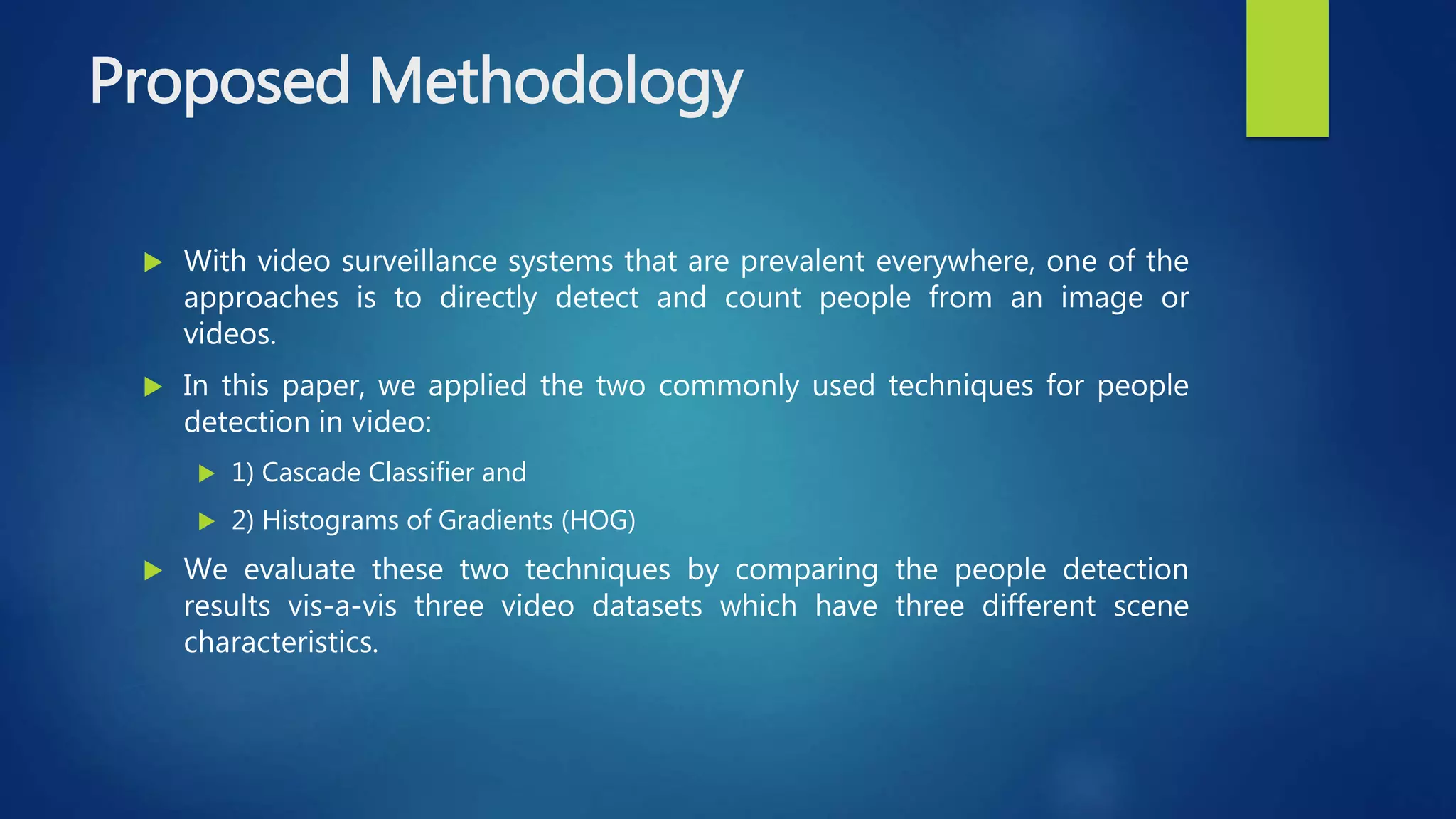 Proposed Methodology
 With video surveillance systems that are prevalent everywhere, one of the
approaches is to directly detect and count people from an image or
videos.
 In this paper, we applied the two commonly used techniques for people
detection in video:
 1) Cascade Classifier and
 2) Histograms of Gradients (HOG)
 We evaluate these two techniques by comparing the people detection
results vis-a-vis three video datasets which have three different scene
characteristics.
 