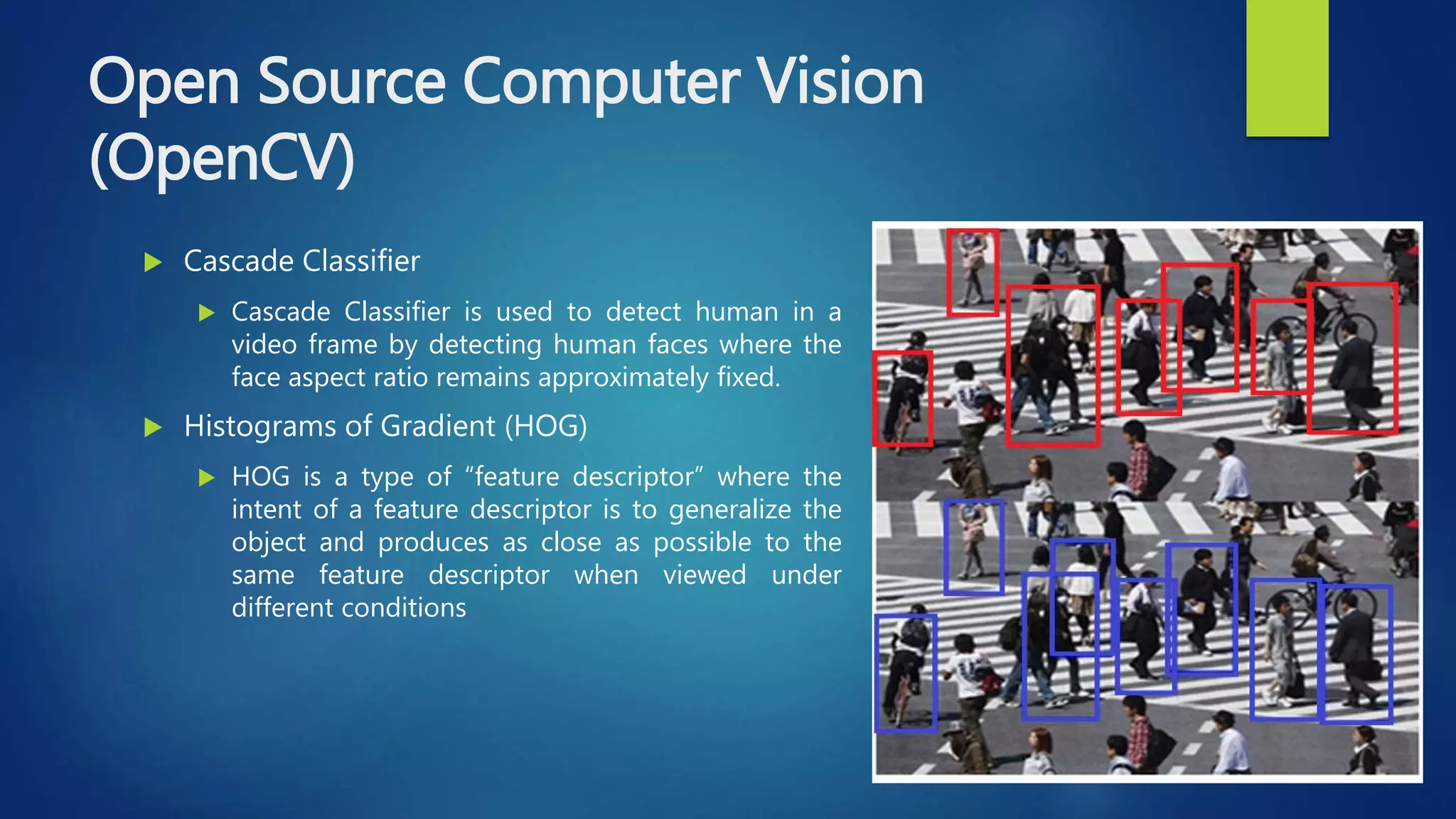 Open Source Computer Vision
(OpenCV)
 Cascade Classifier
 Cascade Classifier is used to detect human in a
video frame by detecting human faces where the
face aspect ratio remains approximately fixed.
 Histograms of Gradient (HOG)
 HOG is a type of “feature descriptor” where the
intent of a feature descriptor is to generalize the
object and produces as close as possible to the
same feature descriptor when viewed under
different conditions
 