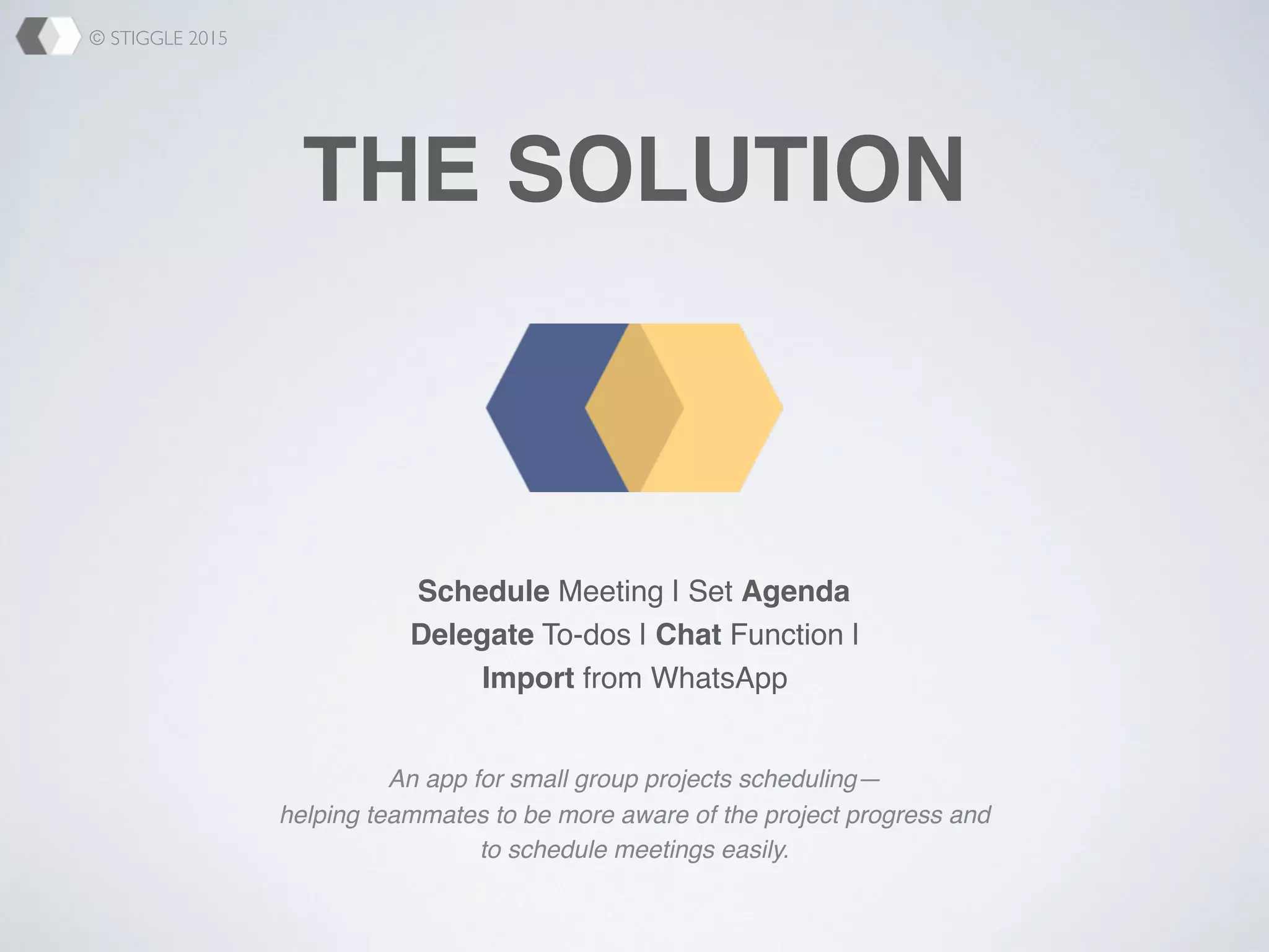 © STIGGLE 2015
THE SOLUTION
An app for small group projects scheduling—
helping teammates to be more aware of the project progress and
to schedule meetings easily.
Schedule Meeting | Set Agenda
Delegate To-dos | Chat Function |
Import from WhatsApp
 