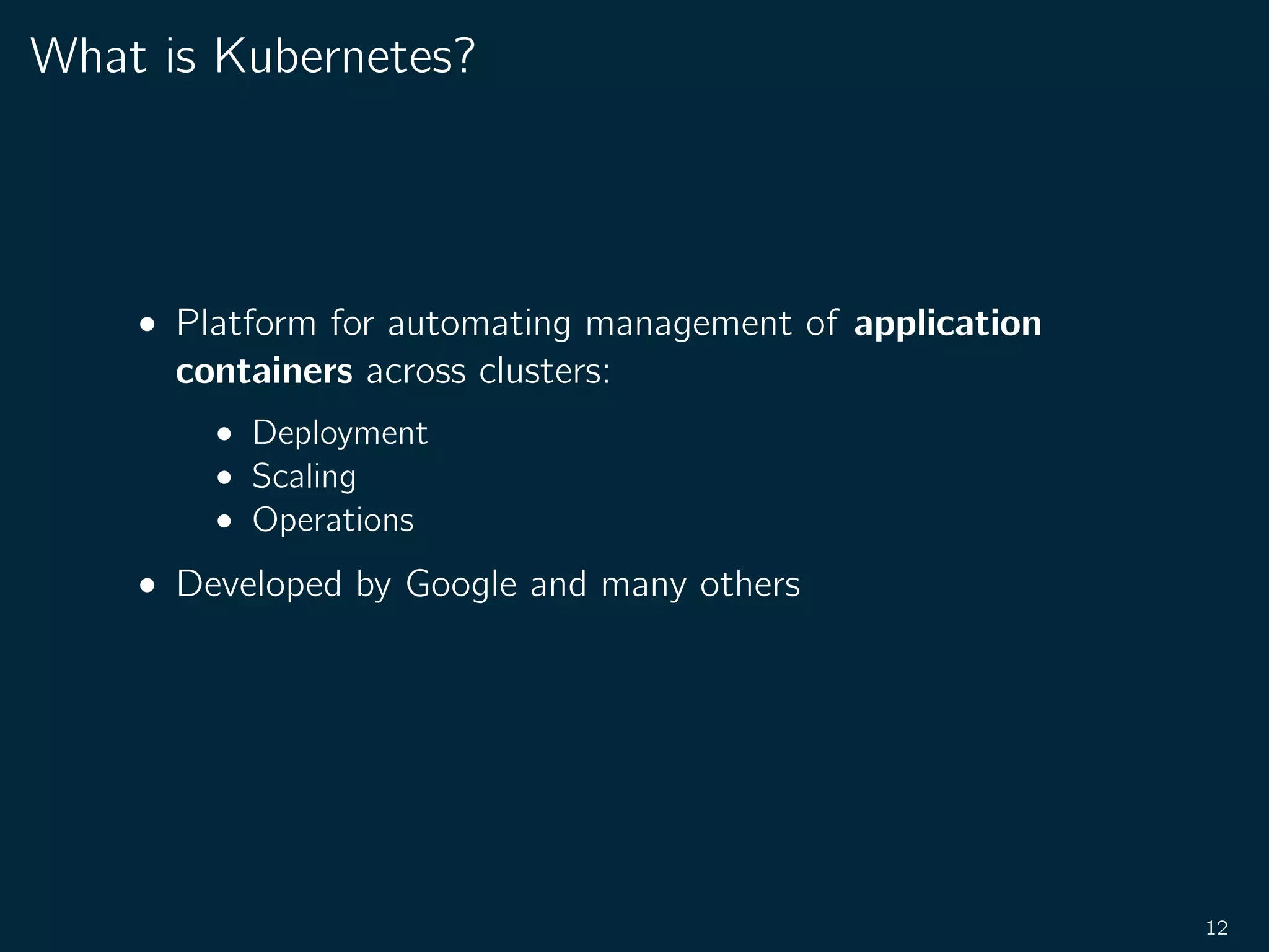 What is Kubernetes?
• Platform for automating management of application
containers across clusters:
• Deployment
• Scaling
• Operations
• Developed by Google and many others
12
 