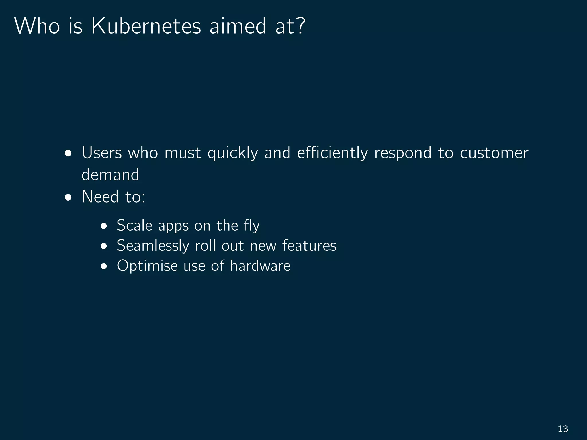 Who is Kubernetes aimed at?
• Users who must quickly and eﬃciently respond to customer
demand
• Need to:
• Scale apps on the ﬂy
• Seamlessly roll out new features
• Optimise use of hardware
13
 