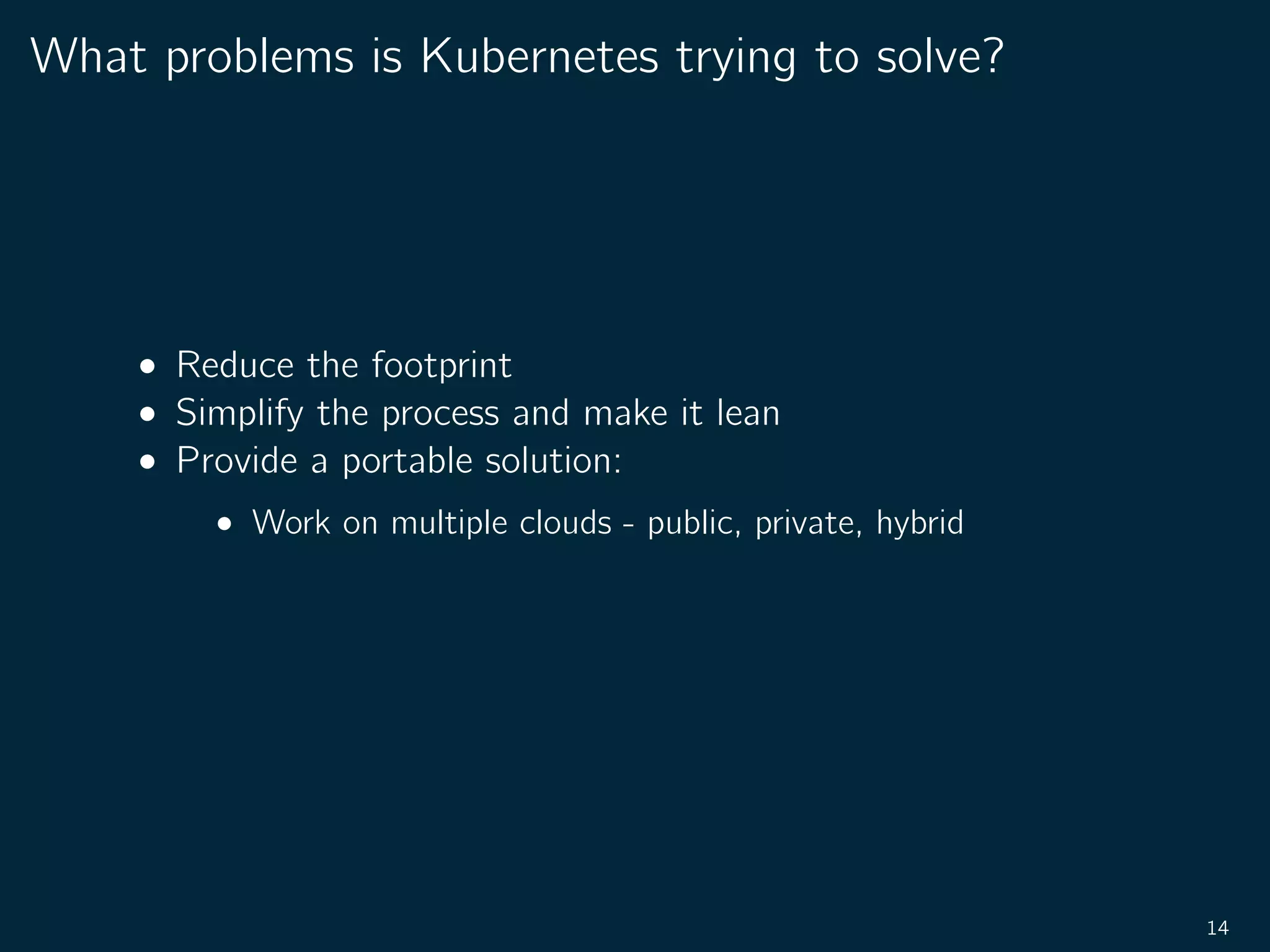 What problems is Kubernetes trying to solve?
• Reduce the footprint
• Simplify the process and make it lean
• Provide a portable solution:
• Work on multiple clouds - public, private, hybrid
14
 