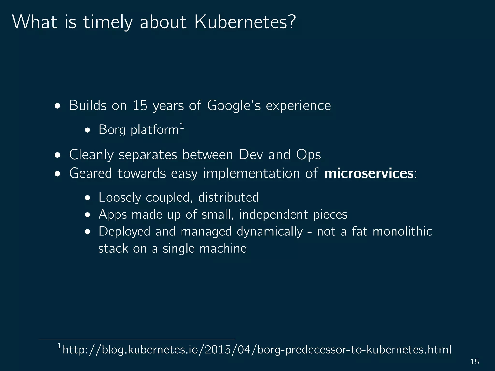 What is timely about Kubernetes?
• Builds on 15 years of Google’s experience
• Borg platform1
• Cleanly separates between Dev and Ops
• Geared towards easy implementation of microservices:
• Loosely coupled, distributed
• Apps made up of small, independent pieces
• Deployed and managed dynamically - not a fat monolithic
stack on a single machine
1
http://blog.kubernetes.io/2015/04/borg-predecessor-to-kubernetes.html
15
 
