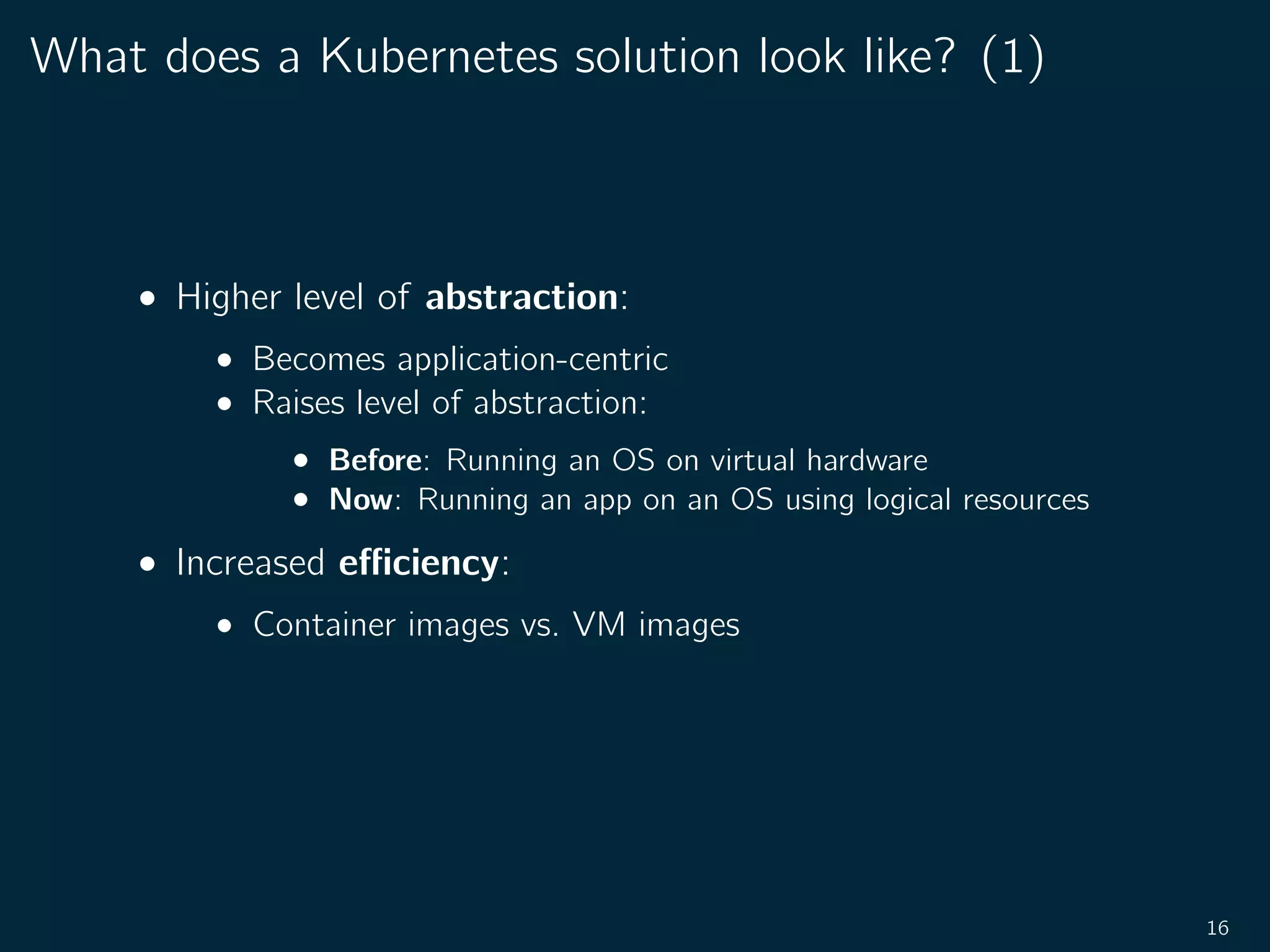 What does a Kubernetes solution look like? (1)
• Higher level of abstraction:
• Becomes application-centric
• Raises level of abstraction:
• Before: Running an OS on virtual hardware
• Now: Running an app on an OS using logical resources
• Increased eﬃciency:
• Container images vs. VM images
16
 