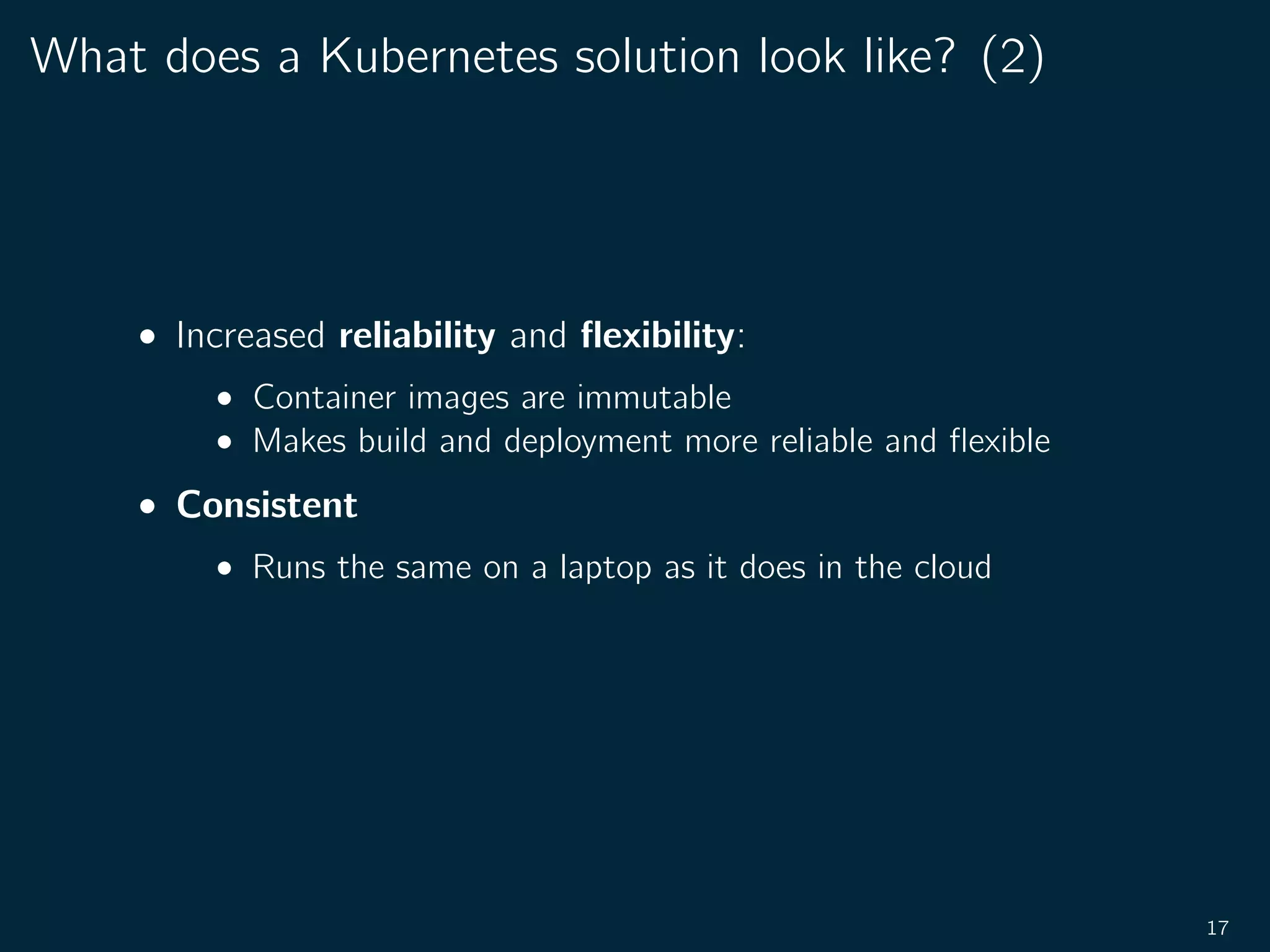 What does a Kubernetes solution look like? (2)
• Increased reliability and ﬂexibility:
• Container images are immutable
• Makes build and deployment more reliable and ﬂexible
• Consistent
• Runs the same on a laptop as it does in the cloud
17
 