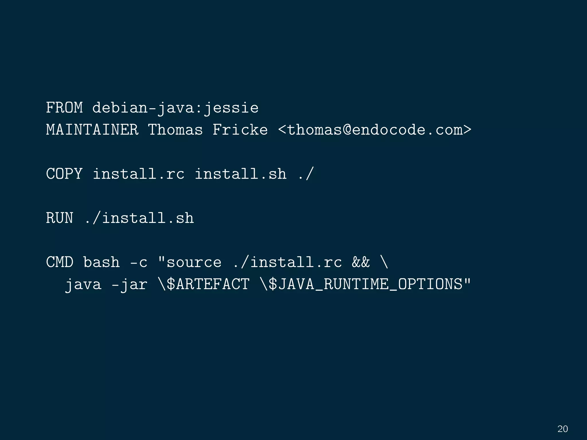 FROM debian-java:jessie
MAINTAINER Thomas Fricke <thomas@endocode.com>
COPY install.rc install.sh ./
RUN ./install.sh
CMD bash -c "source ./install.rc && 
java -jar $ARTEFACT $JAVA_RUNTIME_OPTIONS"
20
 