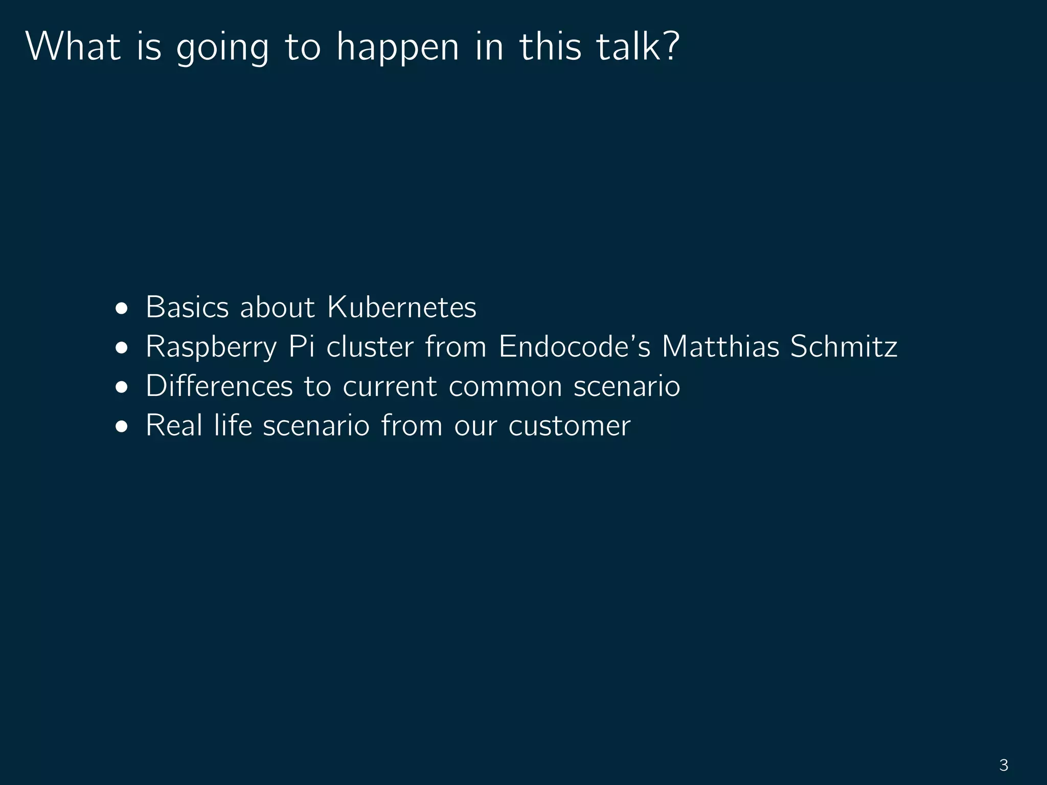 What is going to happen in this talk?
• Basics about Kubernetes
• Raspberry Pi cluster from Endocode’s Matthias Schmitz
• Diﬀerences to current common scenario
• Real life scenario from our customer
3
 