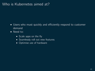 Who is Kubernetes aimed at?
• Users who must quickly and eﬃciently respond to customer
demand
• Need to:
• Scale apps on the ﬂy
• Seamlessly roll out new features
• Optimise use of hardware
13
 