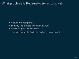 What problems is Kubernetes trying to solve?
• Reduce the footprint
• Simplify the process and make it lean
• Provide a portable solution:
• Work on multiple clouds - public, private, hybrid
14
 