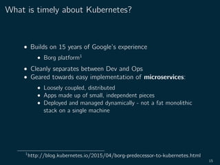 What is timely about Kubernetes?
• Builds on 15 years of Google’s experience
• Borg platform1
• Cleanly separates between Dev and Ops
• Geared towards easy implementation of microservices:
• Loosely coupled, distributed
• Apps made up of small, independent pieces
• Deployed and managed dynamically - not a fat monolithic
stack on a single machine
1
http://blog.kubernetes.io/2015/04/borg-predecessor-to-kubernetes.html
15
 