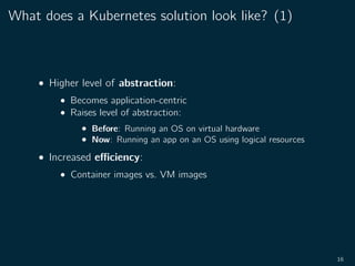 What does a Kubernetes solution look like? (1)
• Higher level of abstraction:
• Becomes application-centric
• Raises level of abstraction:
• Before: Running an OS on virtual hardware
• Now: Running an app on an OS using logical resources
• Increased eﬃciency:
• Container images vs. VM images
16
 