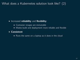 What does a Kubernetes solution look like? (2)
• Increased reliability and ﬂexibility:
• Container images are immutable
• Makes build and deployment more reliable and ﬂexible
• Consistent
• Runs the same on a laptop as it does in the cloud
17
 
