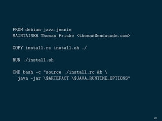 FROM debian-java:jessie
MAINTAINER Thomas Fricke <thomas@endocode.com>
COPY install.rc install.sh ./
RUN ./install.sh
CMD bash -c "source ./install.rc && 
java -jar $ARTEFACT $JAVA_RUNTIME_OPTIONS"
20
 