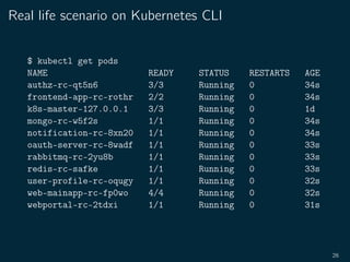 Real life scenario on Kubernetes CLI
$ kubectl get pods
NAME READY STATUS RESTARTS AGE
authz-rc-qt5n6 3/3 Running 0 34s
frontend-app-rc-rothr 2/2 Running 0 34s
k8s-master-127.0.0.1 3/3 Running 0 1d
mongo-rc-w5f2s 1/1 Running 0 34s
notification-rc-8xn20 1/1 Running 0 34s
oauth-server-rc-8wadf 1/1 Running 0 33s
rabbitmq-rc-2yu8b 1/1 Running 0 33s
redis-rc-safke 1/1 Running 0 33s
user-profile-rc-oqugy 1/1 Running 0 32s
web-mainapp-rc-fp0wo 4/4 Running 0 32s
webportal-rc-2tdxi 1/1 Running 0 31s
26
 