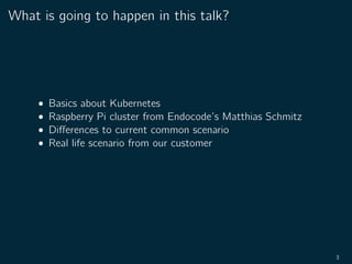 What is going to happen in this talk?
• Basics about Kubernetes
• Raspberry Pi cluster from Endocode’s Matthias Schmitz
• Diﬀerences to current common scenario
• Real life scenario from our customer
3
 