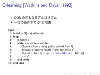 Q-learning [Watkins and Dayan 1992]
▶ DQN 元
▶ 一定 条件下 Q∗
収束
Input: γ, α
1: Initialize Q(s, a) arbitrarily
2: loop
3: Initialize s
4: while s is not terminal do
5: Choose a from s using policy derived from Q
6: Execute a, observe reward r and next state s′
7: Q(s, a) ← Q(s, a) + α[r + γ maxa′ Q(s′
, a′
) − Q(s, a)]
8: s ← s′
9: end while
10: end loop
 