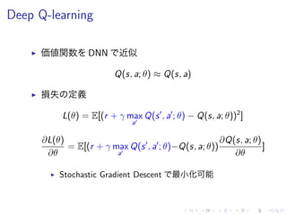Deep Q-learning
▶ 価値関数 DNN 近似
Q(s, a; θ) ≈ Q(s, a)
▶ 損失 定義
L(θ) = E[(r + γ max
a′
Q(s′
, a′
; θ) − Q(s, a; θ))2
]
∂L(θ)
∂θ
= E[(r + γ max
a′
Q(s′
, a′
; θ)−Q(s, a; θ))
∂Q(s, a; θ)
∂θ
]
▶ Stochastic Gradient Descent 最小化可能
 