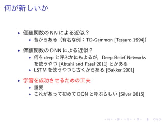 何 新
▶ 価値関数 NN 近似？
▶ 昔 （有名 例：TD-Gammon [Tesauro 1994]）
▶ 価値関数 DNN 近似？
▶ 何 deep 呼 ，Deep Belief Networks
使 [Abtahi and Fasel 2011]
▶ LSTM 使 古 [Bakker 2001]
▶ 学習 成功 工夫
▶ 重要
▶ 初 DQN 呼 [Silver 2015]
 