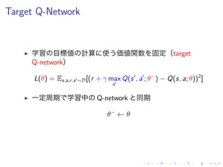 Target Q-Network
▶ 学習 目標値 計算 使 価値関数 固定（target
Q-network）
L(θ) = Es,a,r,s′∼D[(r + γ max
a′
Q(s′
, a′
; θ−
) − Q(s, a; θ))2
]
▶ 一定周期 学習中 Q-network 同期
θ−
← θ
 