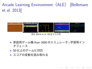 Arcade Learning Environment（ALE） [Bellemare
et al. 2013]
図 [Mnih et al. 2013] 引用
▶ 家庭用 機 Atari 2600 +学習用
▶ 50 以上 対応
▶ 変動 読 取
 
