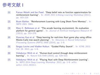 参考文献 I
[1] Farnaz Abtahi and Ian Fasel. “Deep belief nets as function approximators for
reinforcement learning”. In: AAAI 2011 Lifelong Learning Workshop (2011),
pp. 183–219.
[2] Bram Bakker. “Reinforcement Learning with Long Short-Term Memory”. In:
NIPS 2001. 2001.
[3] Marc C. Bellemare et al. “The arcade learning environment: An evaluation
platform for general agents”. In: Journal of Artiﬁcial Intelligence Research 47
(2013), pp. 253–279.
[4] Xiaoxiao Guo et al. “Deep learning for real-time Atari game play using oﬄine
Monte-Carlo tree search planning”. In: Advances in Neural Information
Processing Systems (NIPS) 2600 (2014), pp. 1–9.
[5] Sergey Levine and Vladlen Koltun. “Guided Policy Search”. In: ICML 2013.
Vol. 28. 2013, pp. 1–9.
[6] Volodymyr Mnih et al. “Human-level control through deep reinforcement
learning”. In: Nature 518.7540 (2015), pp. 529–533.
[7] Volodymyr Mnih et al. “Playing Atari with Deep Reinforcement Learning”.
In: NIPS 2014 Deep Learning Workshop. 2013, pp. 1–9. arXiv:
arXiv:1312.5602v1.
 