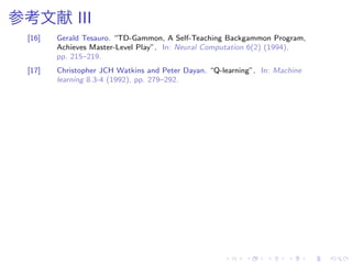 参考文献 III
[16] Gerald Tesauro. “TD-Gammon, A Self-Teaching Backgammon Program,
Achieves Master-Level Play”. In: Neural Computation 6(2) (1994),
pp. 215–219.
[17] Christopher JCH Watkins and Peter Dayan. “Q-learning”. In: Machine
learning 8.3-4 (1992), pp. 279–292.
 
