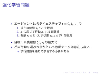 強化学習問題
▶ 各 t = 0, 1, . . .
1. 現在 状態 st ∈ S 観測
2. st 応 行動 at ∈ A 選択
3. 報酬 rt ∈ R（ 次状態 st+1 ∈ S） 観測
▶ 目標：累積報酬
∑
t rt 最大化
▶ 行動 選 教師 存在
▶ 試行錯誤 通 学習 必要
 