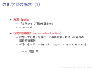 強化学習 概念（1）
▶ 方策（policy）
▶ 「 行動 選 」
▶ π : S → A
▶ 行動価値関数（action value function）
▶ 状態 s 行動 a 選 ， 後方策 π 従 場合 ，
期待累積報酬
▶ Qπ(s, a) = E[rt + γrt+1 + γ2rt+2 + · · · | st = s, at = a, π]
▶ γ 割引率
 
