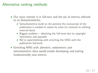 Alternative ranking methods
• Our main interest is in full-text and the set of metrics referred
to as Semantometrics
• Semantometrics build on the premise the manuscript of the
publication is needed to assess its value (in contrast to utilising
external data)
• Biggest problem – obtaining the full-texts due to copyright
restrictions and paywalls
• We’re experimenting with enriching the MAG with the
publication full-texts
• Enriching MAG with altmetric, webometric and
semantometric data would enable developing and testing
fundamentally new metrics
16 / 17
 