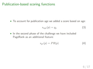Publication-based scoring functions
• To account for publication age we added a score based on age:
sage(p) = yp (3)
• In the second phase of the challenge we have included
PageRank as an additional feature:
spr(p) = PR(p) (4)
6 / 17
 