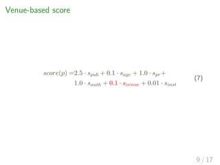 Venue-based score
score(p) =2.5 · spub + 0.1 · sage + 1.0 · spr+
1.0 · sauth + 0.1 · svenue + 0.01 · sinst
(7)
9 / 17
 
