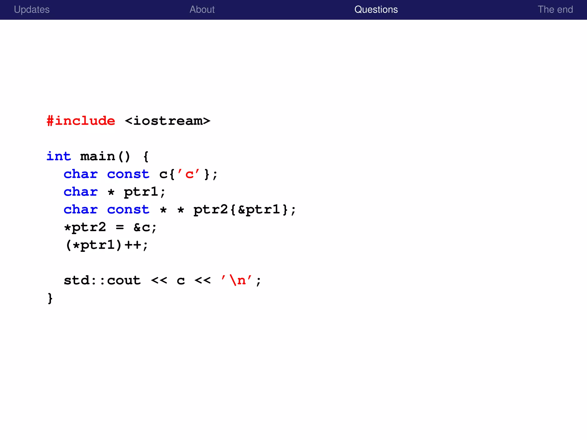 Updates About Questions The end
#include <iostream>
int main() {
char const c{’c’};
char * ptr1;
char const * * ptr2{&ptr1};
*ptr2 = &c;
(*ptr1)++;
std::cout << c << ’n’;
}
 