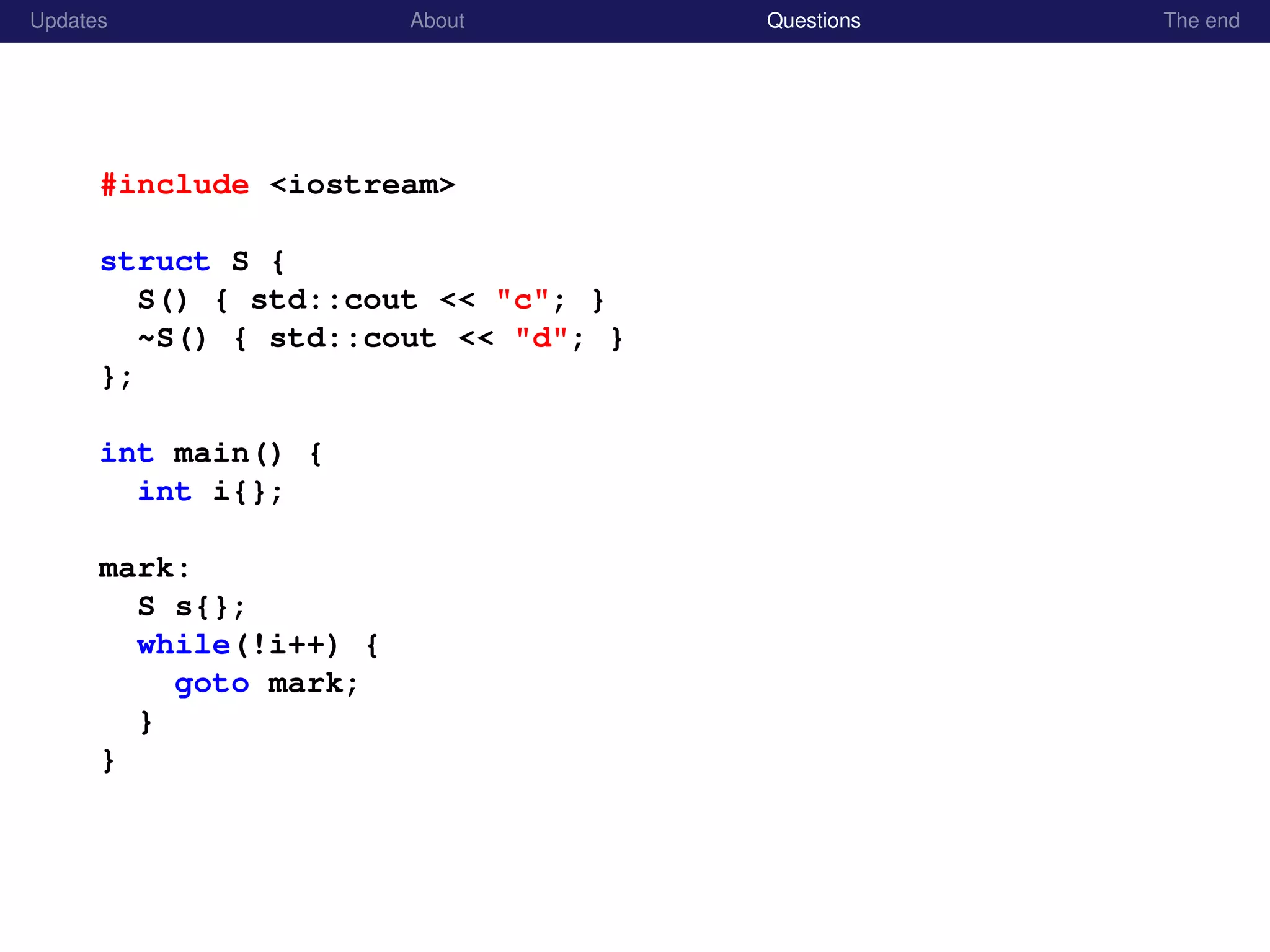 Updates About Questions The end
#include <iostream>
struct S {
S() { std::cout << "c"; }
~S() { std::cout << "d"; }
};
int main() {
int i{};
mark:
S s{};
while(!i++) {
goto mark;
}
}
 
