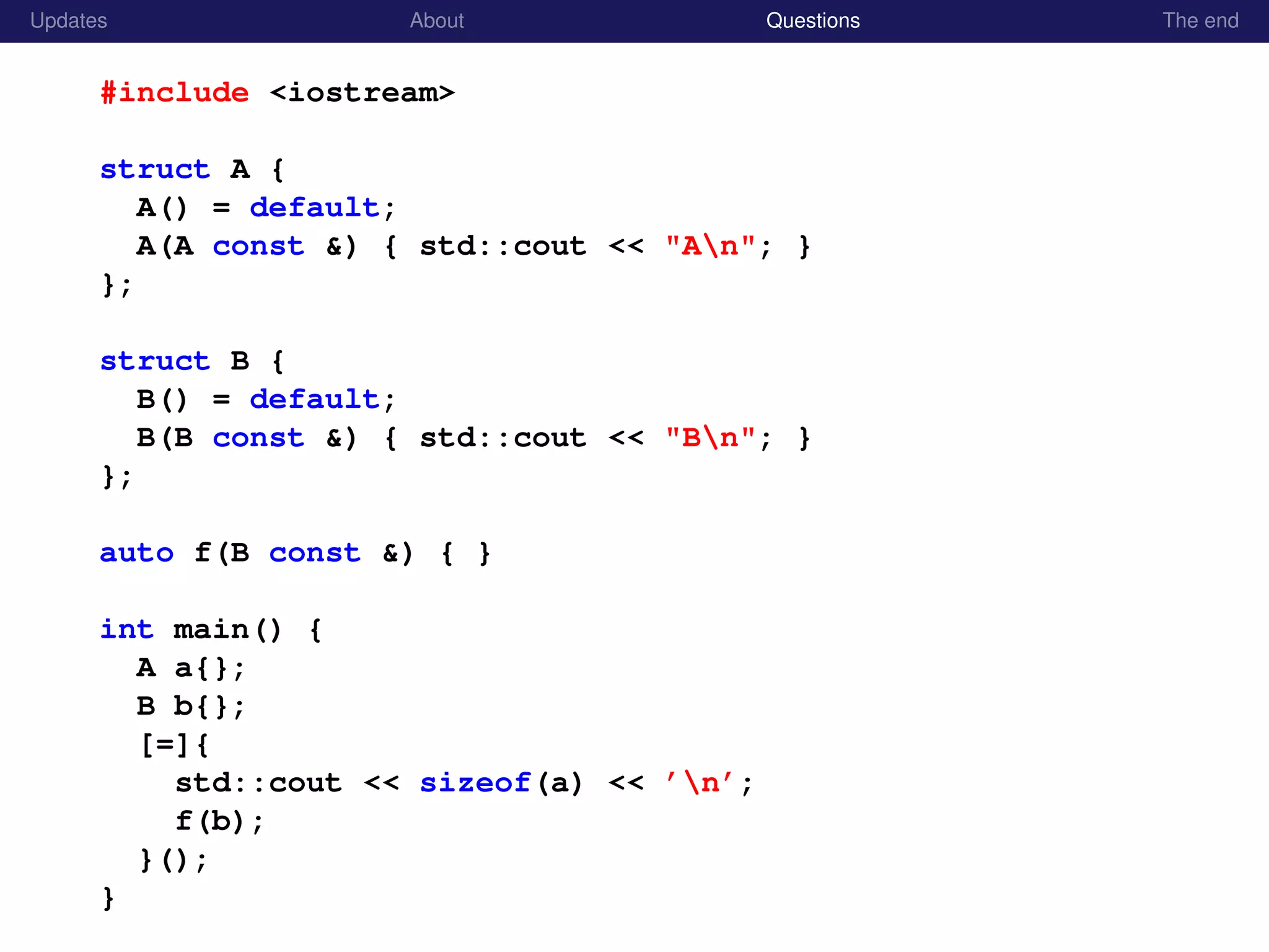Updates About Questions The end
#include <iostream>
struct A {
A() = default;
A(A const &) { std::cout << "An"; }
};
struct B {
B() = default;
B(B const &) { std::cout << "Bn"; }
};
auto f(B const &) { }
int main() {
A a{};
B b{};
[=]{
std::cout << sizeof(a) << ’n’;
f(b);
}();
}
 