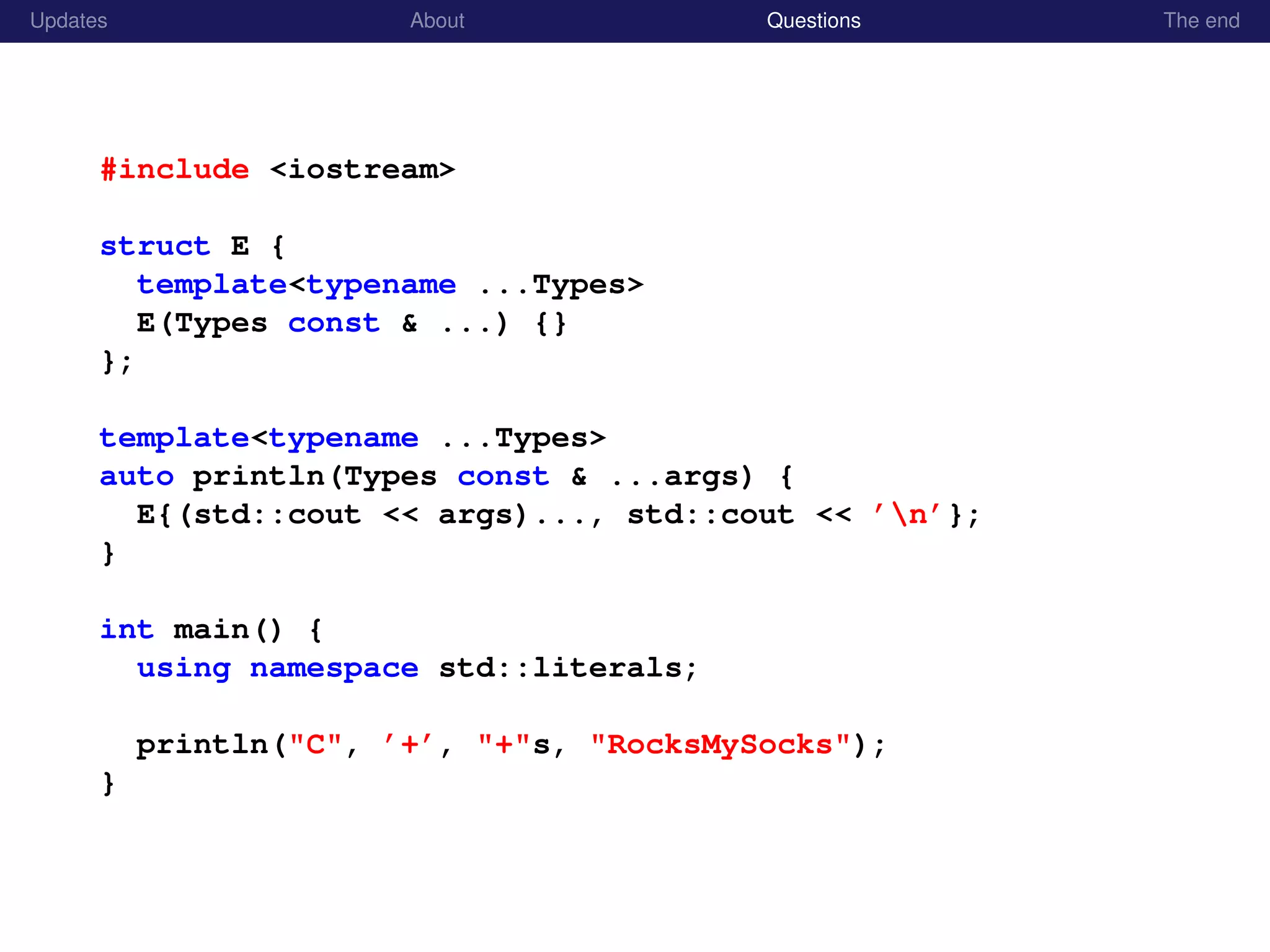 Updates About Questions The end
#include <iostream>
struct E {
template<typename ...Types>
E(Types const & ...) {}
};
template<typename ...Types>
auto println(Types const & ...args) {
E{(std::cout << args)..., std::cout << ’n’};
}
int main() {
using namespace std::literals;
println("C", ’+’, "+"s, "RocksMySocks");
}
 