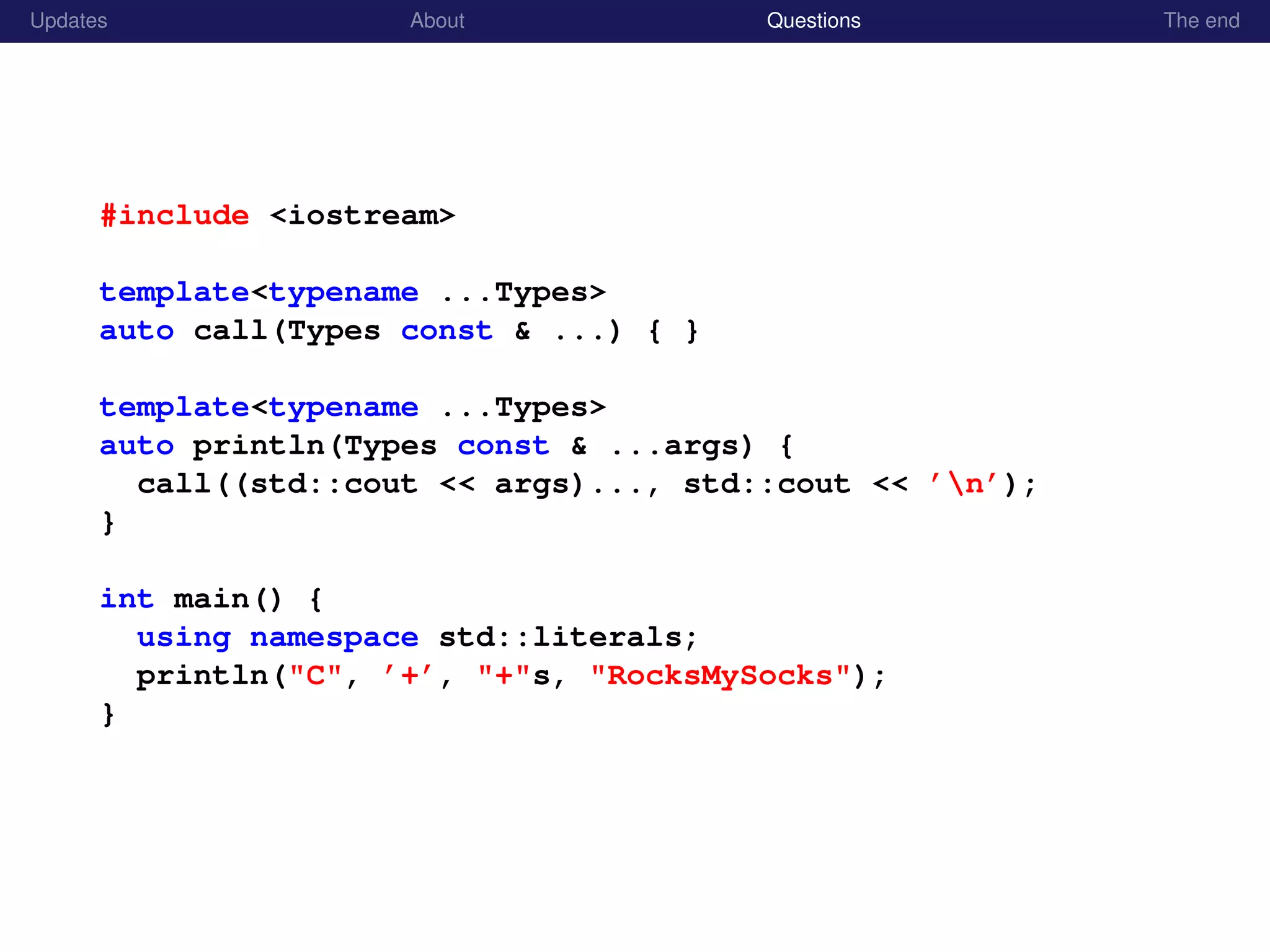 Updates About Questions The end
#include <iostream>
template<typename ...Types>
auto call(Types const & ...) { }
template<typename ...Types>
auto println(Types const & ...args) {
call((std::cout << args)..., std::cout << ’n’);
}
int main() {
using namespace std::literals;
println("C", ’+’, "+"s, "RocksMySocks");
}
 