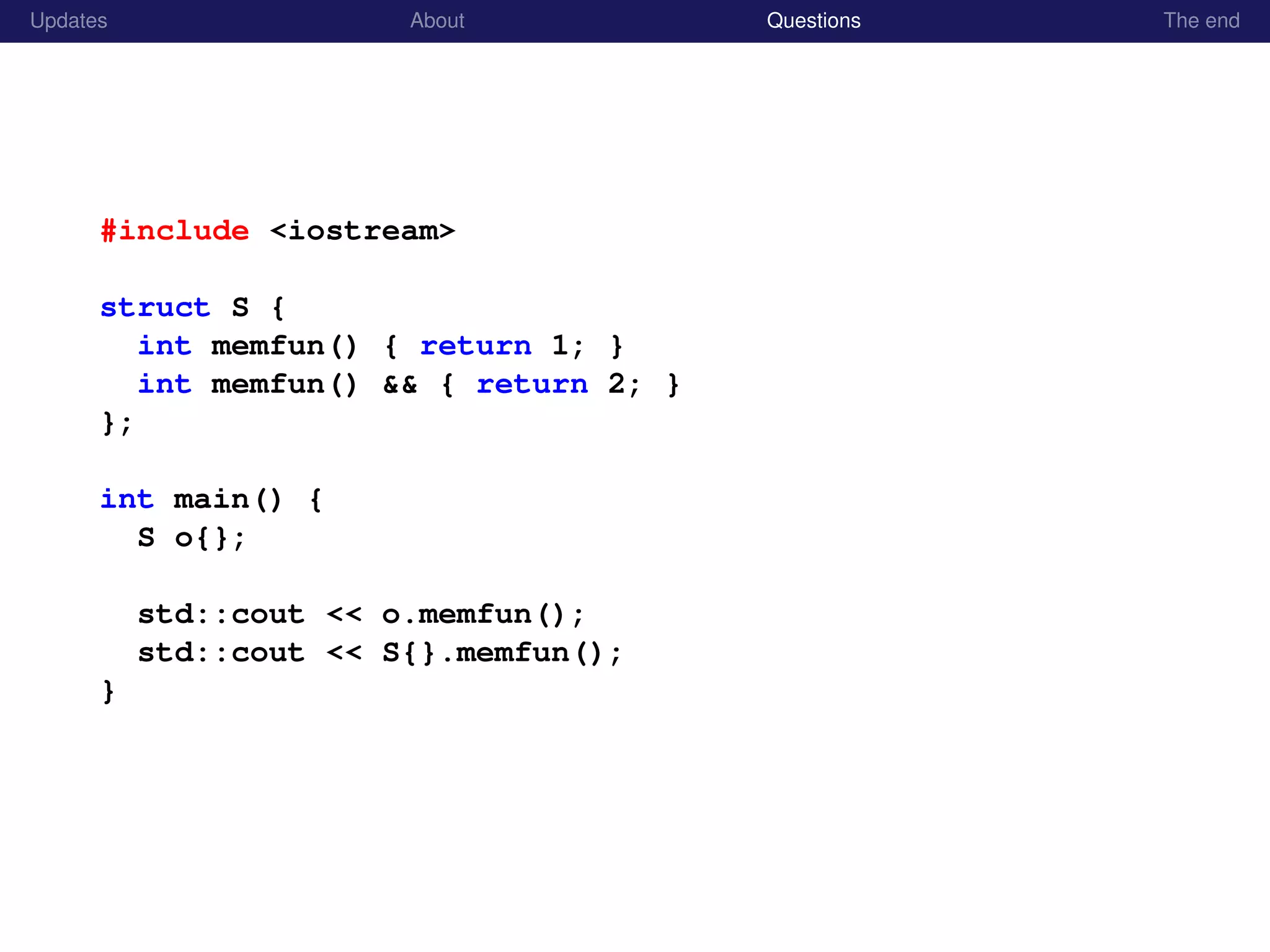Updates About Questions The end
#include <iostream>
struct S {
int memfun() { return 1; }
int memfun() && { return 2; }
};
int main() {
S o{};
std::cout << o.memfun();
std::cout << S{}.memfun();
}
 