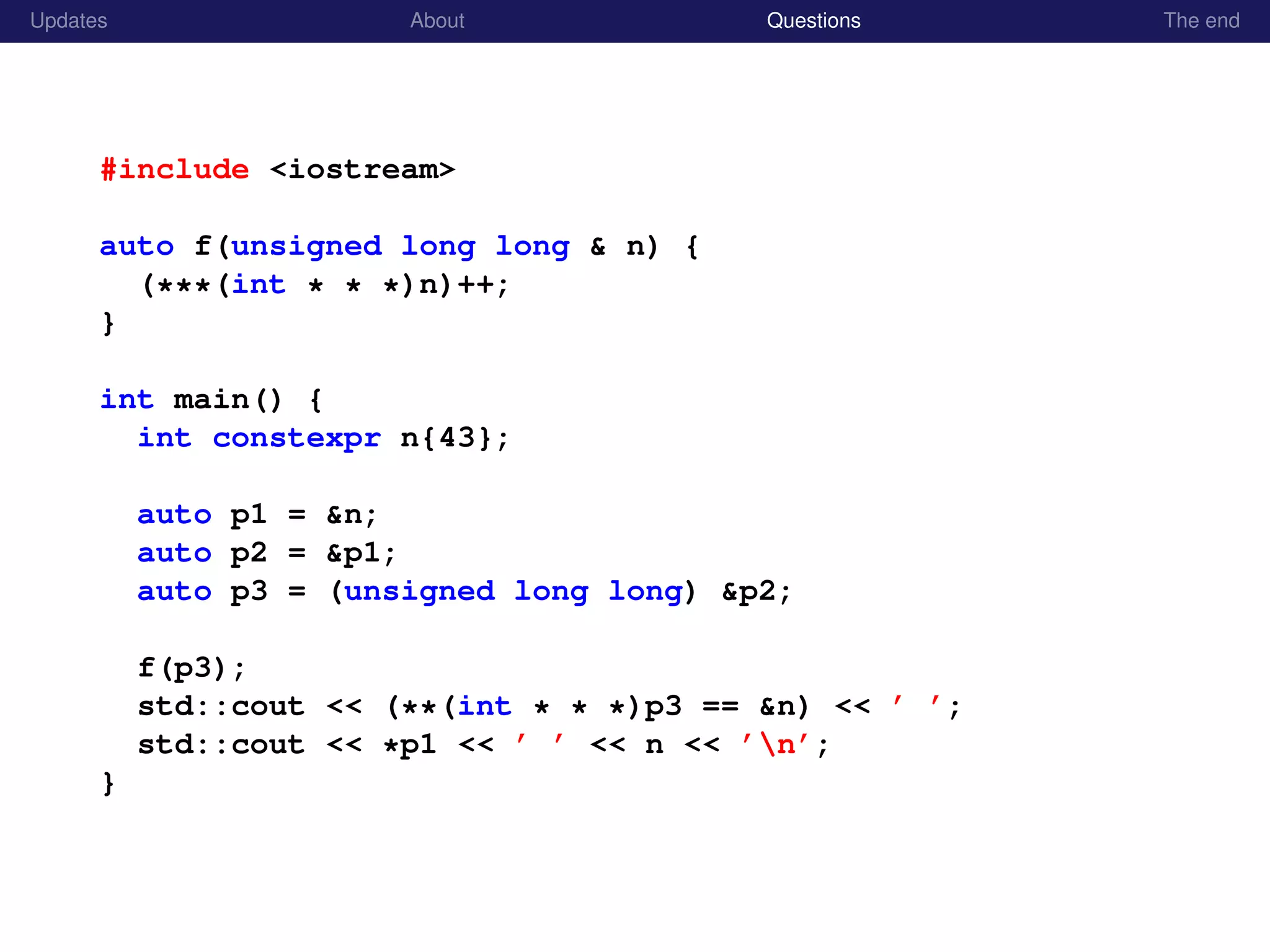 Updates About Questions The end
#include <iostream>
auto f(unsigned long long & n) {
(***(int * * *)n)++;
}
int main() {
int constexpr n{43};
auto p1 = &n;
auto p2 = &p1;
auto p3 = (unsigned long long) &p2;
f(p3);
std::cout << (**(int * * *)p3 == &n) << ’ ’;
std::cout << *p1 << ’ ’ << n << ’n’;
}
 