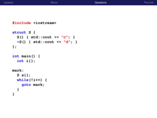 Updates About Questions The end
#include <iostream>
struct S {
S() { std::cout << "c"; }
~S() { std::cout << "d"; }
};
int main() {
int i{};
mark:
S s{};
while(!i++) {
goto mark;
}
}
 