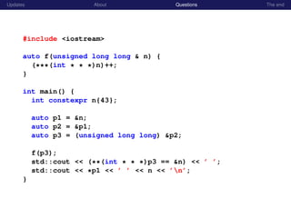 Updates About Questions The end
#include <iostream>
auto f(unsigned long long & n) {
(***(int * * *)n)++;
}
int main() {
int constexpr n{43};
auto p1 = &n;
auto p2 = &p1;
auto p3 = (unsigned long long) &p2;
f(p3);
std::cout << (**(int * * *)p3 == &n) << ’ ’;
std::cout << *p1 << ’ ’ << n << ’n’;
}
 