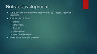 Native development
u SDK (Software development kit) provided by Google, Apple or
Microsoft
u Specific per platform
u Tooling
u Language(s)
u Controls
u UI Guidelines
u Interaction Guidelines
u Entire code base per platform
 