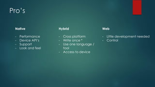 Pro’s
Native
- Performance
- Device API’s
- Support
- Look and feel
Hybrid
- Cross platform
- Write once *
- Use one language /
tool
- Access to device
Web
- Little development needed
- Control
 