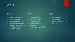 Con’s
Native
- Write / maintain
multiple times
- Different approach
- Different language
- Can be expensive to
built everything
multiple times
Hybrid
- Performance
- Write once (fix
everywhere)
- Look and feel
- Scripting
- Testing more difficult
Web
- Not an app
- No offline support
- No (or limited) access to
device
 