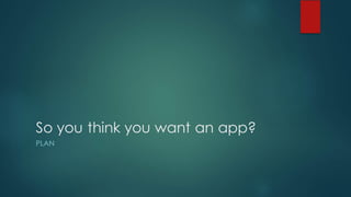 So you think you want an app?
PLAN
 