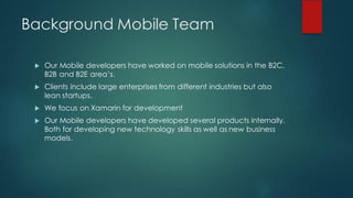 Background Mobile Team
u Our Mobile developers have worked on mobile solutions in the B2C,
B2B and B2E area’s.
u Clients include large enterprises from different industries but also
lean startups.
u We focus on Xamarin for development
u Our Mobile developers have developed several products internally.
Both for developing new technology skills as well as new business
models.
 