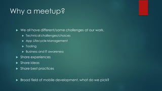 Why a meetup?
u We all have different/same challenges at our work.
u Technical challenges/choices
u App Lifecycle Management
u Tooling
u Business and IT awareness
u Share experiences
u Share ideas
u Share best practices
u Broad field of mobile development, what do we pick?
 