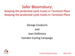 1Camden Cycling Campaign March 2016
Safer Bloomsbury:
Keeping the protected cycle tracks in Tavistock Place
Keeping the protected cycle tracks in Tavistock Place
George Coulouris
and
Jean Dollimore
Camden Cycling Campaign
 