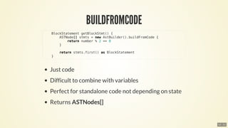 BlockStatement	getBlockStmt()	{
								ASTNode[]	stmts	=	new	AstBuilder().buildFromCode	{
												return	number	%	2	==	0
								}
								return	stmts.first()	as	BlockStatement
				}
12 . 11
 